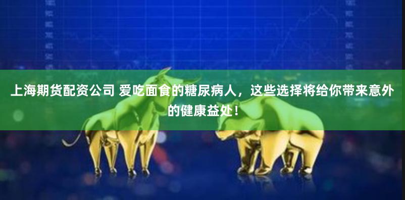 上海期货配资公司 爱吃面食的糖尿病人，这些选择将给你带来意外的健康益处！