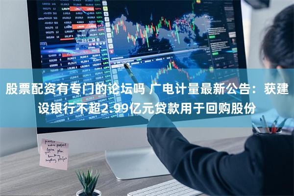 股票配资有专门的论坛吗 广电计量最新公告：获建设银行不超2.99亿元贷款用于回购股份