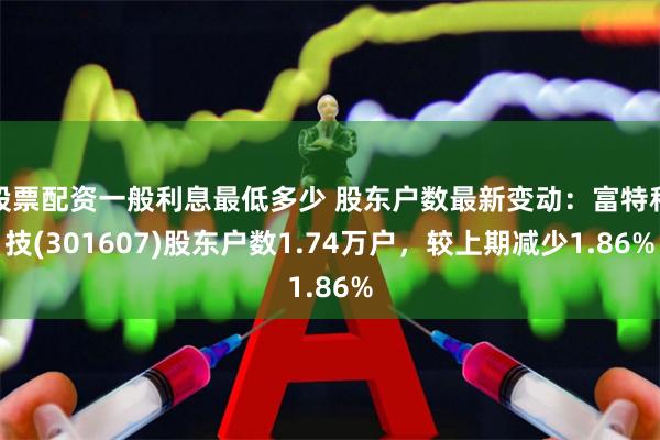 股票配资一般利息最低多少 股东户数最新变动：富特科技(301607)股东户数1.74万户，较上期减少1.86%