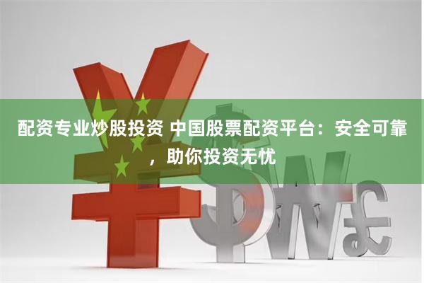 配资专业炒股投资 中国股票配资平台：安全可靠，助你投资无忧