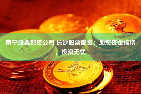 南宁股票配资公司 长沙股票配资：助您资金倍增，投资无忧