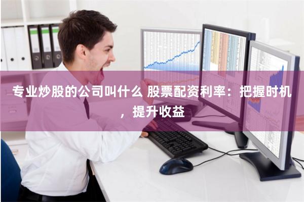 专业炒股的公司叫什么 股票配资利率：把握时机，提升收益