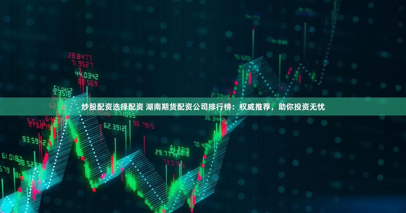 炒股配资选择配资 湖南期货配资公司排行榜：权威推荐，助你投资无忧