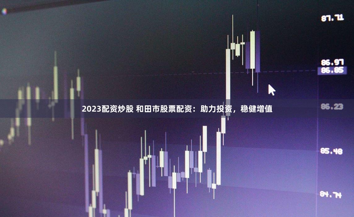 2023配资炒股 和田市股票配资：助力投资，稳健增值