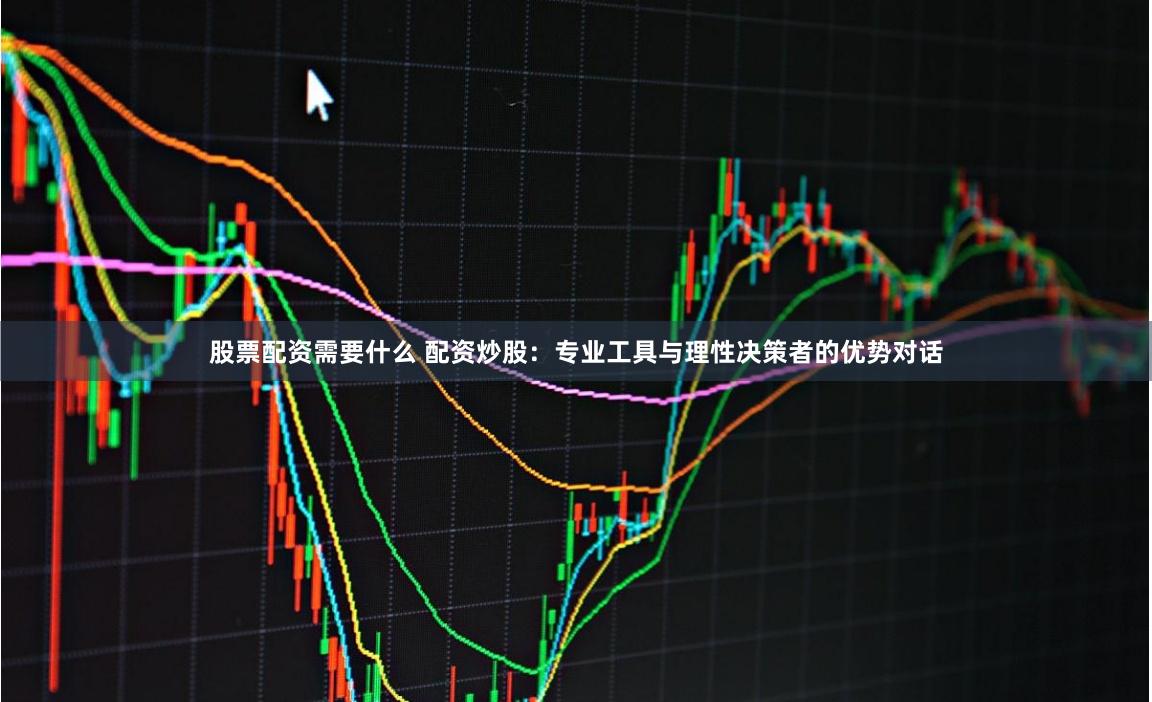 股票配资需要什么 配资炒股：专业工具与理性决策者的优势对话