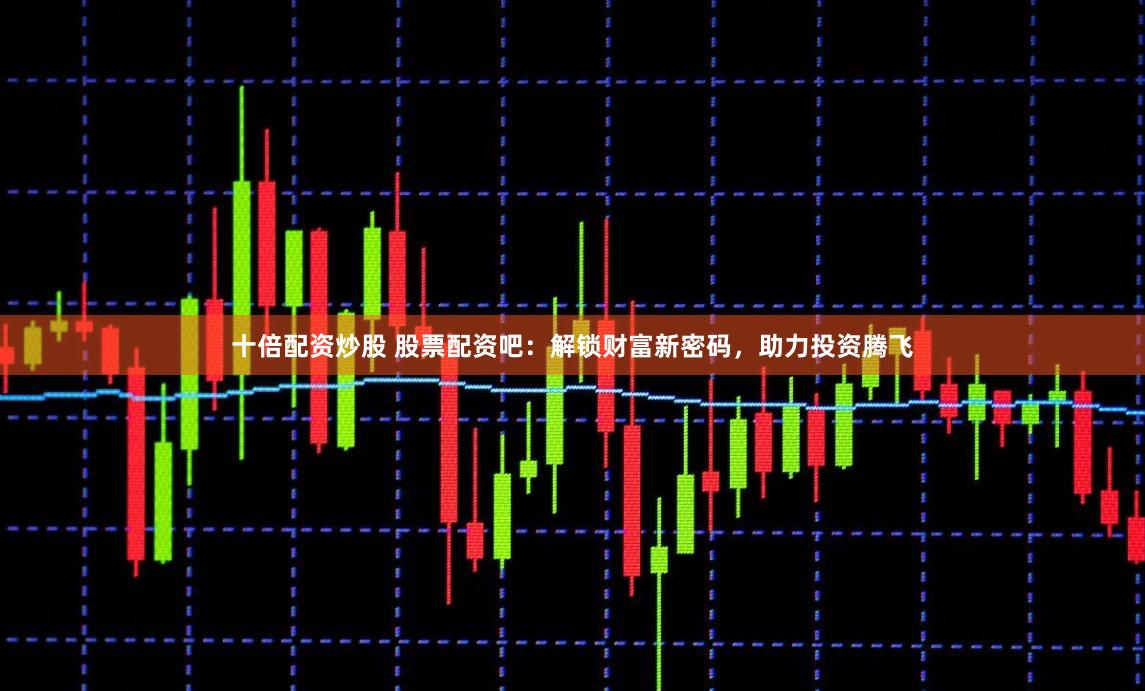 十倍配资炒股 股票配资吧:解锁财富新密码,助力投资腾飞