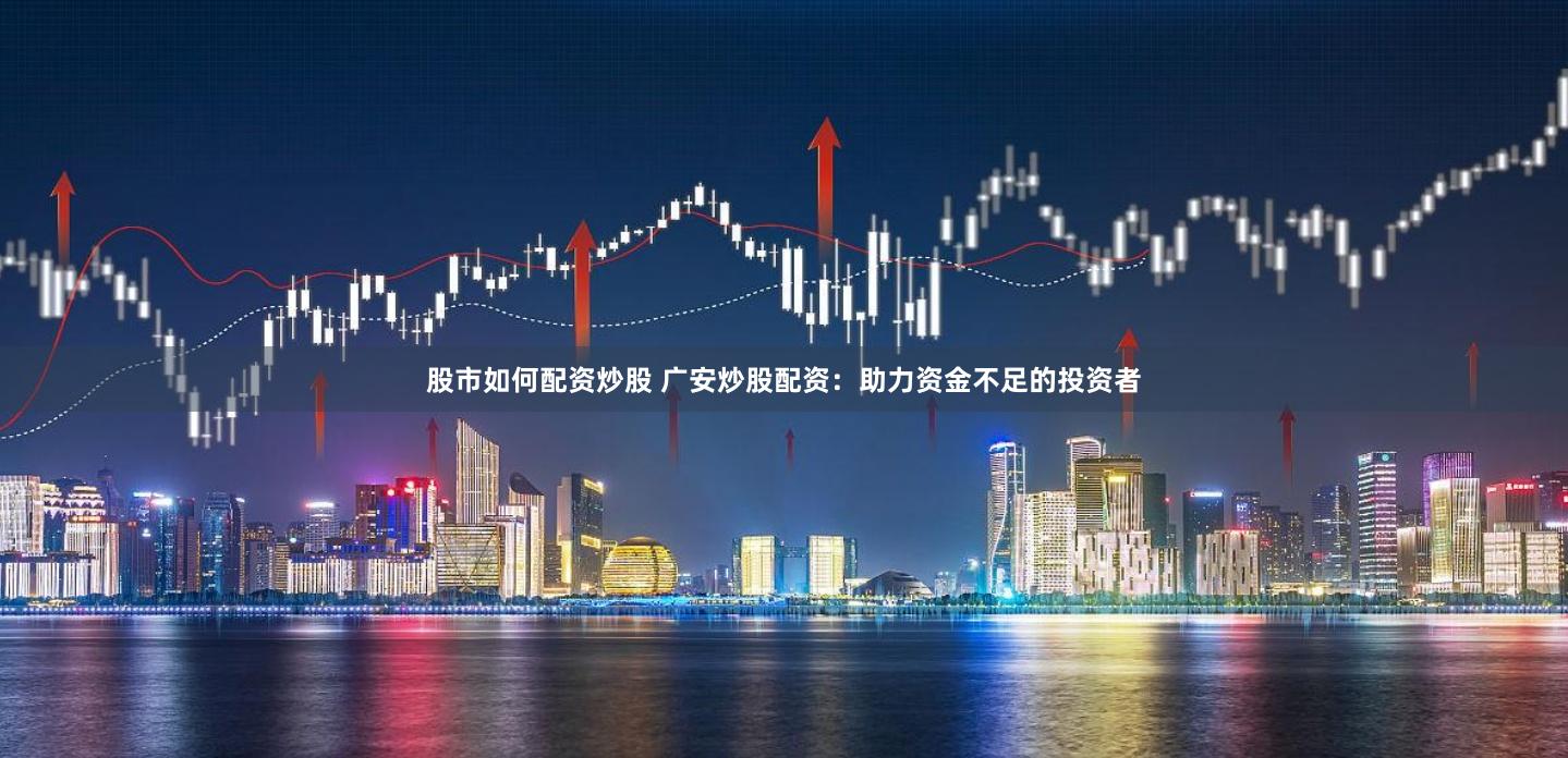 股市如何配资炒股 广安炒股配资：助力资金不足的投资者