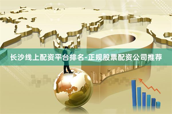 长沙线上配资平台排名-正规股票配资公司推荐